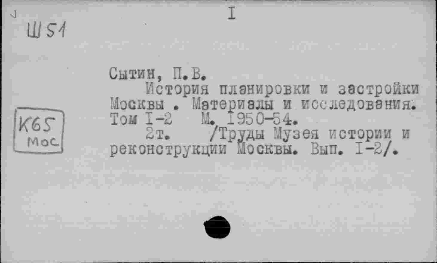 ﻿Ш5Ч
Кб Г
Мос
Сытин, П.В,
История планировки и застройки Москвы . Материалы и исследования. Том 1-2 М. 1950-54.
2т. /Труды Музея истории и реконструкции Москвы. Вып. 1-2/.